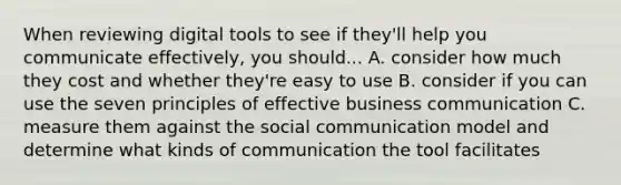 When reviewing digital tools to see if they'll help you communicate effectively, you should... A. consider how much they cost and whether they're easy to use B. consider if you can use the seven principles of effective business communication C. measure them against the social communication model and determine what kinds of communication the tool facilitates