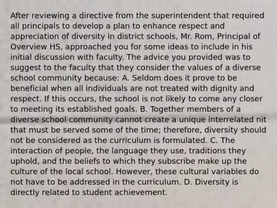 After reviewing a directive from the superintendent that required all principals to develop a plan to enhance respect and appreciation of diversity in district schools, Mr. Rom, Principal of Overview HS, approached you for some ideas to include in his initial discussion with faculty. The advice you provided was to suggest to the faculty that they consider the values of a diverse school community because: A. Seldom does it prove to be beneficial when all individuals are not treated with dignity and respect. If this occurs, the school is not likely to come any closer to meeting its established goals. B. Together members of a diverse school community cannot create a unique interrelated nit that must be served some of the time; therefore, diversity should not be considered as the curriculum is formulated. C. The interaction of people, the language they use, traditions they uphold, and the beliefs to which they subscribe make up the culture of the local school. However, these cultural variables do not have to be addressed in the curriculum. D. Diversity is directly related to student achievement.