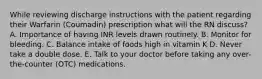 While reviewing discharge instructions with the patient regarding their Warfarin (Coumadin) prescription what will the RN discuss? A. Importance of having INR levels drawn routinely. B. Monitor for bleeding. C. Balance intake of foods high in vitamin K D. Never take a double dose. E. Talk to your doctor before taking any over-the-counter (OTC) medications.