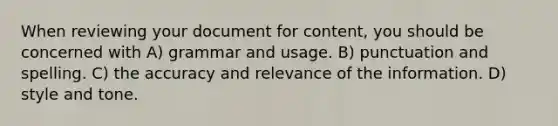 When reviewing your document for content, you should be concerned with A) grammar and usage. B) punctuation and spelling. C) the accuracy and relevance of the information. D) style and tone.