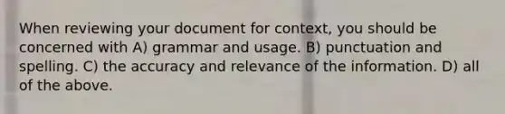 When reviewing your document for context, you should be concerned with A) grammar and usage. B) punctuation and spelling. C) the accuracy and relevance of the information. D) all of the above.