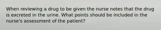 When reviewing a drug to be given the nurse notes that the drug is excreted in the urine. What points should be included in the nurse's assessment of the patient?