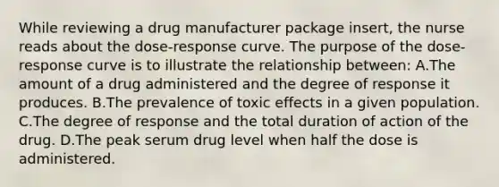 While reviewing a drug manufacturer package insert, the nurse reads about the dose-response curve. The purpose of the dose-response curve is to illustrate the relationship between: A.The amount of a drug administered and the degree of response it produces. B.The prevalence of toxic effects in a given population. C.The degree of response and the total duration of action of the drug. D.The peak serum drug level when half the dose is administered.