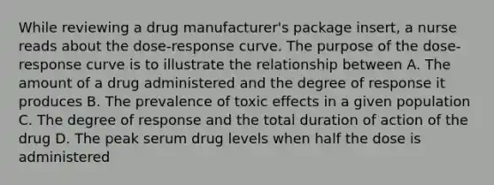 While reviewing a drug manufacturer's package insert, a nurse reads about the dose-response curve. The purpose of the dose-response curve is to illustrate the relationship between A. The amount of a drug administered and the degree of response it produces B. The prevalence of toxic effects in a given population C. The degree of response and the total duration of action of the drug D. The peak serum drug levels when half the dose is administered