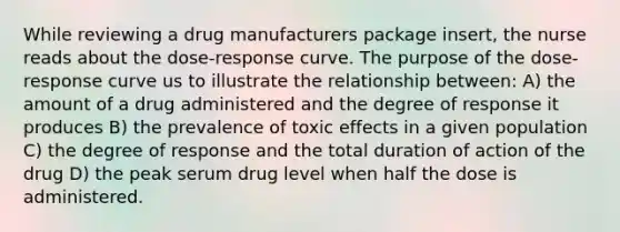 While reviewing a drug manufacturers package insert, the nurse reads about the dose-response curve. The purpose of the dose-response curve us to illustrate the relationship between: A) the amount of a drug administered and the degree of response it produces B) the prevalence of toxic effects in a given population C) the degree of response and the total duration of action of the drug D) the peak serum drug level when half the dose is administered.