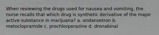 When reviewing the drugs used for nausea and vomiting, the nurse recalls that which drug is synthetic derivative of the major active substance in marijuana? a. ondansetron b. metoclopramide c. prochlorperazine d. dronabinal