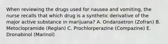 When reviewing the drugs used for nausea and vomiting, the nurse recalls that which drug is a synthetic derivative of the major active substance in marijuana? A. Ondansetron (Zofran) B. Metoclopramide (Reglan) C. Prochlorperazine (Compazine) E. Dronabinol (Marinol)