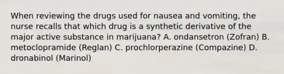 When reviewing the drugs used for nausea and vomiting, the nurse recalls that which drug is a synthetic derivative of the major active substance in marijuana? A. ondansetron (Zofran) B. metoclopramide (Reglan) C. prochlorperazine (Compazine) D. dronabinol (Marinol)