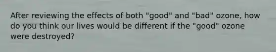 After reviewing the effects of both "good" and "bad" ozone, how do you think our lives would be different if the "good" ozone were destroyed?