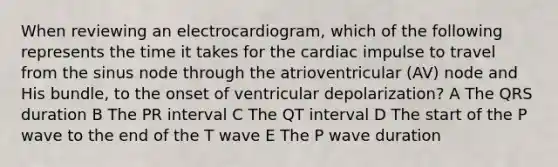 When reviewing an electrocardiogram, which of the following represents the time it takes for the cardiac impulse to travel from the sinus node through the atrioventricular (AV) node and His bundle, to the onset of ventricular depolarization? A The QRS duration B The PR interval C The QT interval D The start of the P wave to the end of the T wave E The P wave duration