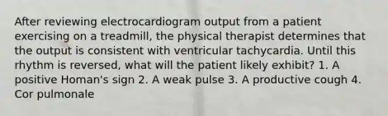 After reviewing electrocardiogram output from a patient exercising on a treadmill, the physical therapist determines that the output is consistent with ventricular tachycardia. Until this rhythm is reversed, what will the patient likely exhibit? 1. A positive Homan's sign 2. A weak pulse 3. A productive cough 4. Cor pulmonale