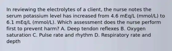 In reviewing the electrolytes of a client, the nurse notes the serum potassium level has increased from 4.6 mEq/L (mmol/L) to 6.1 mEq/L (mmol/L). Which assessment does the nurse perform first to prevent harm? A. Deep tendon reflexes B. Oxygen saturation C. Pulse rate and rhythm D. Respiratory rate and depth