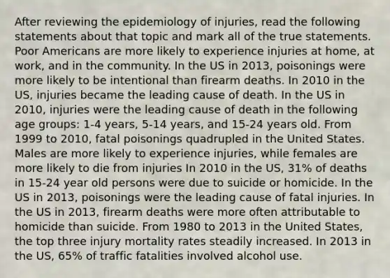 After reviewing the epidemiology of injuries, read the following statements about that topic and mark all of the true statements. Poor Americans are more likely to experience injuries at home, at work, and in the community. In the US in 2013, poisonings were more likely to be intentional than firearm deaths. In 2010 in the US, injuries became the leading cause of death. In the US in 2010, injuries were the leading cause of death in the following age groups: 1-4 years, 5-14 years, and 15-24 years old. From 1999 to 2010, fatal poisonings quadrupled in the United States. Males are more likely to experience injuries, while females are more likely to die from injuries In 2010 in the US, 31% of deaths in 15-24 year old persons were due to suicide or homicide. In the US in 2013, poisonings were the leading cause of fatal injuries. In the US in 2013, firearm deaths were more often attributable to homicide than suicide. From 1980 to 2013 in the United States, the top three injury mortality rates steadily increased. In 2013 in the US, 65% of traffic fatalities involved alcohol use.