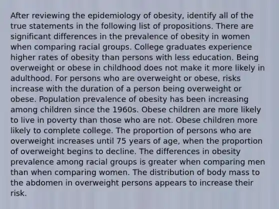 After reviewing the epidemiology of obesity, identify all of the true statements in the following list of propositions. There are significant differences in the prevalence of obesity in women when comparing racial groups. College graduates experience higher rates of obesity than persons with less education. Being overweight or obese in childhood does not make it more likely in adulthood. For persons who are overweight or obese, risks increase with the duration of a person being overweight or obese. Population prevalence of obesity has been increasing among children since the 1960s. Obese children are more likely to live in poverty than those who are not. Obese children more likely to complete college. The proportion of persons who are overweight increases until 75 years of age, when the proportion of overweight begins to decline. The differences in obesity prevalence among racial groups is greater when comparing men than when comparing women. The distribution of body mass to the abdomen in overweight persons appears to increase their risk.