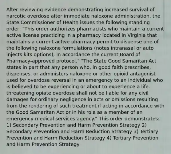 After reviewing evidence demonstrating increased survival of narcotic overdose after immediate naloxone administration, the State Commissioner of Health issues the following standing order: "This order authorizes pharmacists who maintain a current active license practicing in a pharmacy located in Virginia that maintains a current active pharmacy permit to dispense one of the following naloxone formulations (notes intranasal or auto injects kits options), in accordance the current Board of Pharmacy-approved protocol." "The State Good Samaritan Act states in part that any person who, in good faith prescribes, dispenses, or administers naloxone or other opioid antagonist used for overdose reversal in an emergency to an individual who is believed to be experiencing or about to experience a life-threatening opiate overdose shall not be liable for any civil damages for ordinary negligence in acts or omissions resulting from the rendering of such treatment if acting in accordance with the Good Samaritan Act or in his role as a member of an emergency medical services agency." This order demonstrates: 1) Secondary Prevention and Harm Prevention Strategy 2) Secondary Prevention and Harm Reduction Strategy 3) Tertiary Prevention and Harm Reduction Strategy 4) Tertiary Prevention and Harm Prevention Strategy