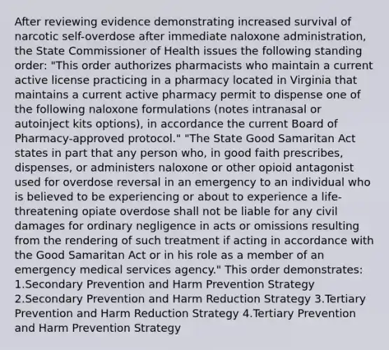 After reviewing evidence demonstrating increased survival of narcotic self-overdose after immediate naloxone administration, the State Commissioner of Health issues the following standing order: "This order authorizes pharmacists who maintain a current active license practicing in a pharmacy located in Virginia that maintains a current active pharmacy permit to dispense one of the following naloxone formulations (notes intranasal or autoinject kits options), in accordance the current Board of Pharmacy-approved protocol." "The State Good Samaritan Act states in part that any person who, in good faith prescribes, dispenses, or administers naloxone or other opioid antagonist used for overdose reversal in an emergency to an individual who is believed to be experiencing or about to experience a life-threatening opiate overdose shall not be liable for any civil damages for ordinary negligence in acts or omissions resulting from the rendering of such treatment if acting in accordance with the Good Samaritan Act or in his role as a member of an emergency medical services agency." This order demonstrates: 1.Secondary Prevention and Harm Prevention Strategy 2.Secondary Prevention and Harm Reduction Strategy 3.Tertiary Prevention and Harm Reduction Strategy 4.Tertiary Prevention and Harm Prevention Strategy