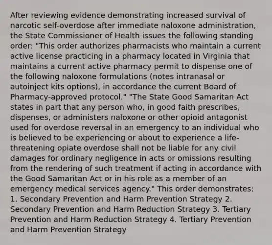 After reviewing evidence demonstrating increased survival of narcotic self-overdose after immediate naloxone administration, the State Commissioner of Health issues the following standing order: "This order authorizes pharmacists who maintain a current active license practicing in a pharmacy located in Virginia that maintains a current active pharmacy permit to dispense one of the following naloxone formulations (notes intranasal or autoinject kits options), in accordance the current Board of Pharmacy-approved protocol." "The State Good Samaritan Act states in part that any person who, in good faith prescribes, dispenses, or administers naloxone or other opioid antagonist used for overdose reversal in an emergency to an individual who is believed to be experiencing or about to experience a life-threatening opiate overdose shall not be liable for any civil damages for ordinary negligence in acts or omissions resulting from the rendering of such treatment if acting in accordance with the Good Samaritan Act or in his role as a member of an emergency medical services agency." This order demonstrates: 1. Secondary Prevention and Harm Prevention Strategy 2. Secondary Prevention and <a href='https://www.questionai.com/knowledge/knqN5xw3cT-harm-reduction' class='anchor-knowledge'>harm reduction</a> Strategy 3. Tertiary Prevention and Harm Reduction Strategy 4. Tertiary Prevention and Harm Prevention Strategy