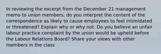 In reviewing the excerpt from the December 21 management memo to union members, do you interpret the content of the correspondence as likely to cause employees to feel intimidated or threatened? Explain why or why not. Do you believe an unfair labour practice complaint by the union would be upheld before the Labour Relations Board? Share your views with other members in the class