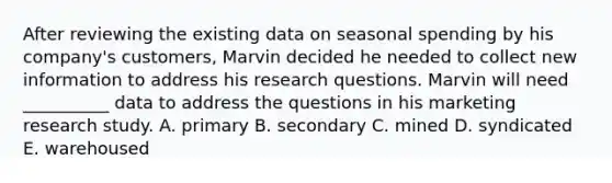 After reviewing the existing data on seasonal spending by his company's customers, Marvin decided he needed to collect new information to address his research questions. Marvin will need __________ data to address the questions in his marketing research study. A. primary B. secondary C. mined D. syndicated E. warehoused