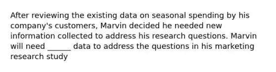 After reviewing the existing data on seasonal spending by his company's customers, Marvin decided he needed new information collected to address his research questions. Marvin will need ______ data to address the questions in his marketing research study