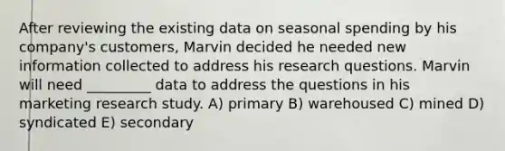 After reviewing the existing data on seasonal spending by his company's customers, Marvin decided he needed new information collected to address his research questions. Marvin will need _________ data to address the questions in his marketing research study. A) primary B) warehoused C) mined D) syndicated E) secondary