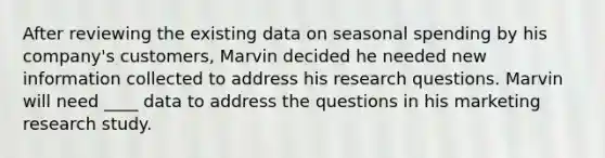 After reviewing the existing data on seasonal spending by his company's customers, Marvin decided he needed new information collected to address his research questions. Marvin will need ____ data to address the questions in his marketing research study.