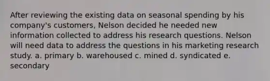 After reviewing the existing data on seasonal spending by his company's customers, Nelson decided he needed new information collected to address his research questions. Nelson will need data to address the questions in his marketing research study. a. primary b. warehoused c. mined d. syndicated e. secondary