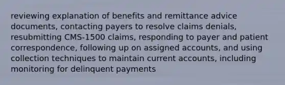 reviewing explanation of benefits and remittance advice documents, contacting payers to resolve claims denials, resubmitting CMS-1500 claims, responding to payer and patient correspondence, following up on assigned accounts, and using collection techniques to maintain current accounts, including monitoring for delinquent payments