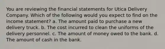 You are reviewing the financial statements for Utica Delivery Company. Which of the following would you expect to find on the income statement? a. The amount paid to purchase a new delivery truck. b. The cost incurred to clean the uniforms of the delivery personnel. c. The amount of money owed to the bank. d. The amount of cash in the bank.