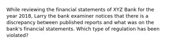 While reviewing the financial statements of XYZ Bank for the year 2018, Larry the bank examiner notices that there is a discrepancy between published reports and what was on the bank's financial statements. Which type of regulation has been violated?