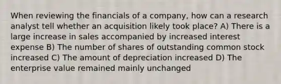 When reviewing the financials of a company, how can a research analyst tell whether an acquisition likely took place? A) There is a large increase in sales accompanied by increased interest expense B) The number of shares of outstanding common stock increased C) The amount of depreciation increased D) The enterprise value remained mainly unchanged