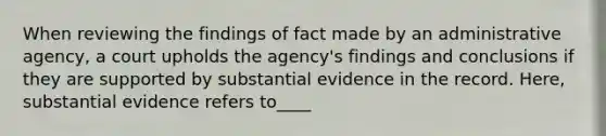 When reviewing the findings of fact made by an administrative agency, a court upholds the agency's findings and conclusions if they are supported by substantial evidence in the record. Here, substantial evidence refers to____