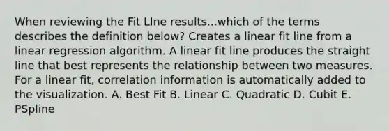 When reviewing the Fit LIne results...which of the terms describes the definition below? Creates a linear fit line from a linear regression algorithm. A linear fit line produces the straight line that best represents the relationship between two measures. For a linear fit, correlation information is automatically added to the visualization. A. Best Fit B. Linear C. Quadratic D. Cubit E. PSpline