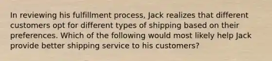 In reviewing his fulfillment process, Jack realizes that different customers opt for different types of shipping based on their preferences. Which of the following would most likely help Jack provide better shipping service to his customers?