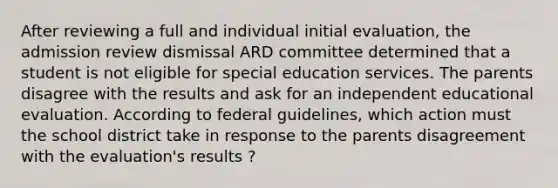 After reviewing a full and individual initial evaluation, the admission review dismissal ARD committee determined that a student is not eligible for special education services. The parents disagree with the results and ask for an independent educational evaluation. According to federal guidelines, which action must the school district take in response to the parents disagreement with the evaluation's results ?