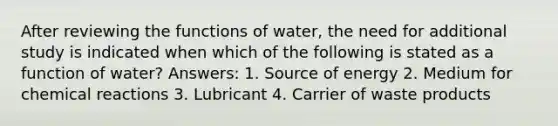 After reviewing the functions of water, the need for additional study is indicated when which of the following is stated as a function of water? Answers: 1. Source of energy 2. Medium for chemical reactions 3. Lubricant 4. Carrier of waste products