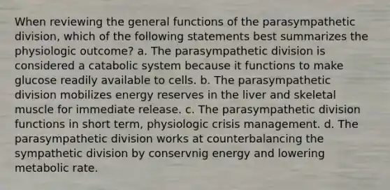 When reviewing the general functions of the parasympathetic division, which of the following statements best summarizes the physiologic outcome? a. The parasympathetic division is considered a catabolic system because it functions to make glucose readily available to cells. b. The parasympathetic division mobilizes energy reserves in the liver and skeletal muscle for immediate release. c. The parasympathetic division functions in short term, physiologic crisis management. d. The parasympathetic division works at counterbalancing the sympathetic division by conservnig energy and lowering metabolic rate.