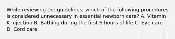 While reviewing the guidelines, which of the following procedures is considered unnecessary in essential newborn care? A. Vitamin K injection B. Bathing during the first 6 hours of life C. Eye care D. Cord care