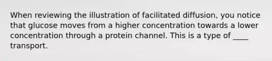 When reviewing the illustration of facilitated diffusion, you notice that glucose moves from a higher concentration towards a lower concentration through a protein channel. This is a type of ____ transport.