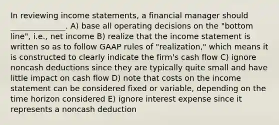 In reviewing income statements, a financial manager should ______________. A) base all operating decisions on the "bottom line", i.e., net income B) realize that the income statement is written so as to follow GAAP rules of "realization," which means it is constructed to clearly indicate the firm's cash flow C) ignore noncash deductions since they are typically quite small and have little impact on cash flow D) note that costs on the income statement can be considered fixed or variable, depending on the time horizon considered E) ignore interest expense since it represents a noncash deduction