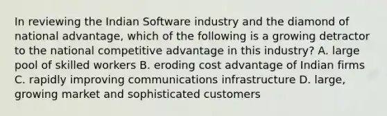 In reviewing the Indian Software industry and the diamond of national advantage, which of the following is a growing detractor to the national competitive advantage in this industry? A. large pool of skilled workers B. eroding cost advantage of Indian firms C. rapidly improving communications infrastructure D. large, growing market and sophisticated customers