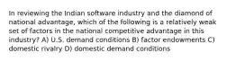 In reviewing the Indian software industry and the diamond of national advantage, which of the following is a relatively weak set of factors in the national competitive advantage in this industry? A) U.S. demand conditions B) factor endowments C) domestic rivalry D) domestic demand conditions