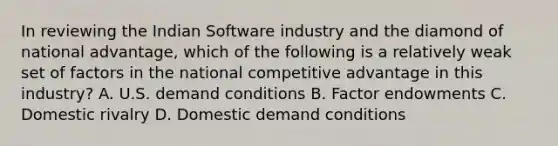 In reviewing the Indian Software industry and the diamond of national advantage, which of the following is a relatively weak set of factors in the national competitive advantage in this industry? A. U.S. demand conditions B. Factor endowments C. Domestic rivalry D. Domestic demand conditions