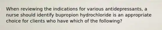 When reviewing the indications for various antidepressants, a nurse should identify bupropion hydrochloride is an appropriate choice for clients who have which of the following?