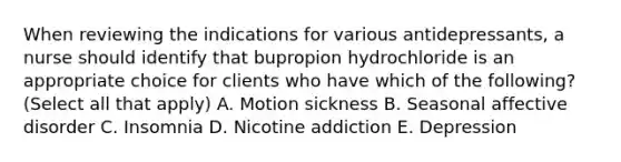 When reviewing the indications for various antidepressants, a nurse should identify that bupropion hydrochloride is an appropriate choice for clients who have which of the following? (Select all that apply) A. Motion sickness B. Seasonal affective disorder C. Insomnia D. Nicotine addiction E. Depression