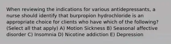 When reviewing the indications for various antidepressants, a nurse should identify that burpropion hydrochloride is an appropriate choice for clients who have which of the following? (Select all that apply) A) Motion Sickness B) Seasonal affective disorder C) Insomnia D) Nicotine addiction E) Depression