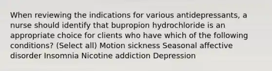 When reviewing the indications for various antidepressants, a nurse should identify that bupropion hydrochloride is an appropriate choice for clients who have which of the following conditions? (Select all) Motion sickness Seasonal affective disorder Insomnia Nicotine addiction Depression