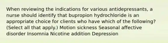 When reviewing the indications for various antidepressants, a nurse should identify that bupropion hydrochloride is an appropriate choice for clients who have which of the following? (Select all that apply.) Motion sickness Seasonal affective disorder Insomnia Nicotine addition Depression