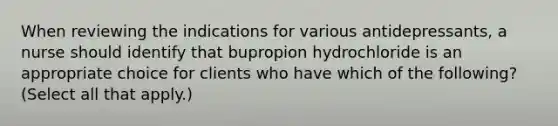 When reviewing the indications for various antidepressants, a nurse should identify that bupropion hydrochloride is an appropriate choice for clients who have which of the following? (Select all that apply.)