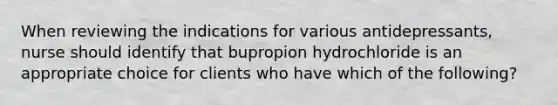 When reviewing the indications for various antidepressants, nurse should identify that bupropion hydrochloride is an appropriate choice for clients who have which of the following?